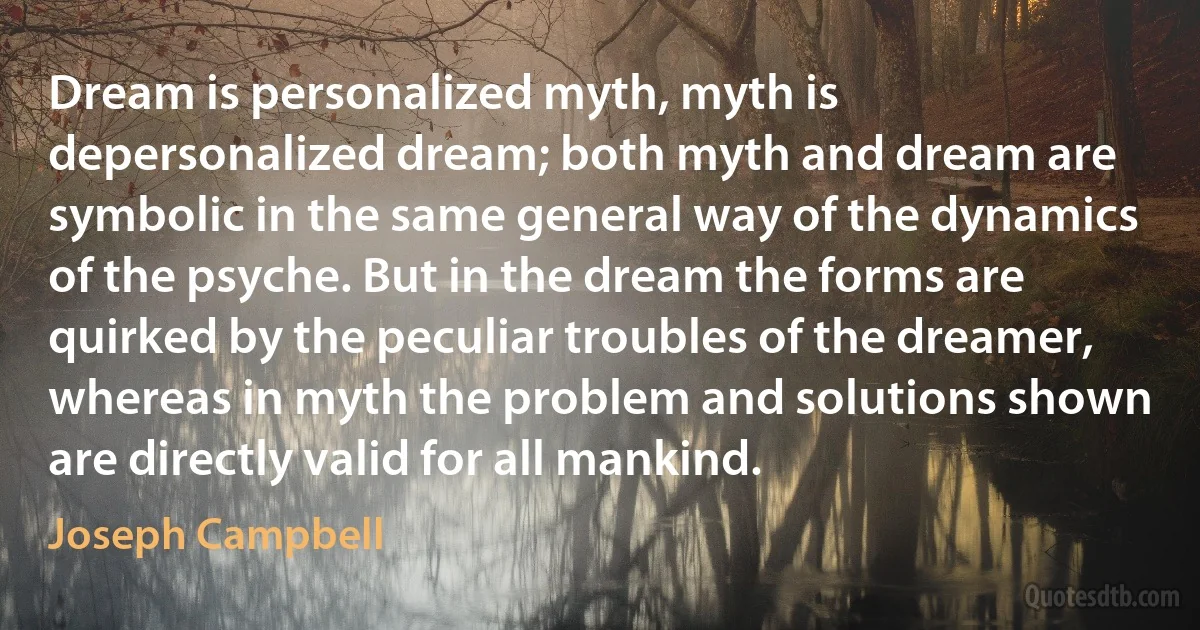 Dream is personalized myth, myth is depersonalized dream; both myth and dream are symbolic in the same general way of the dynamics of the psyche. But in the dream the forms are quirked by the peculiar troubles of the dreamer, whereas in myth the problem and solutions shown are directly valid for all mankind. (Joseph Campbell)