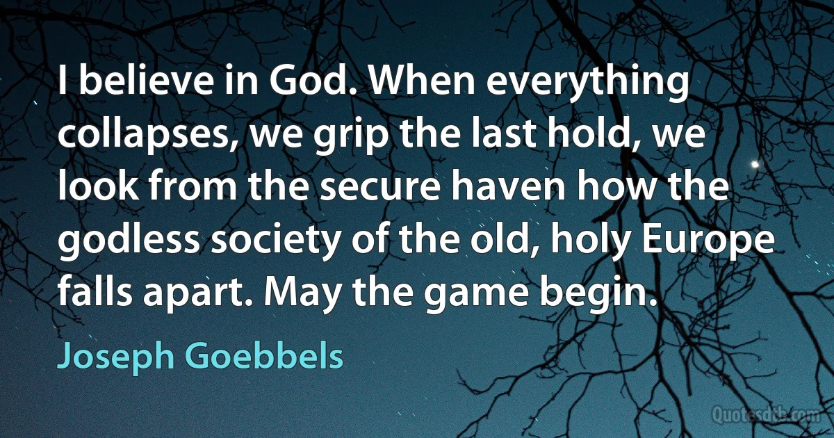 I believe in God. When everything collapses, we grip the last hold, we look from the secure haven how the godless society of the old, holy Europe falls apart. May the game begin. (Joseph Goebbels)