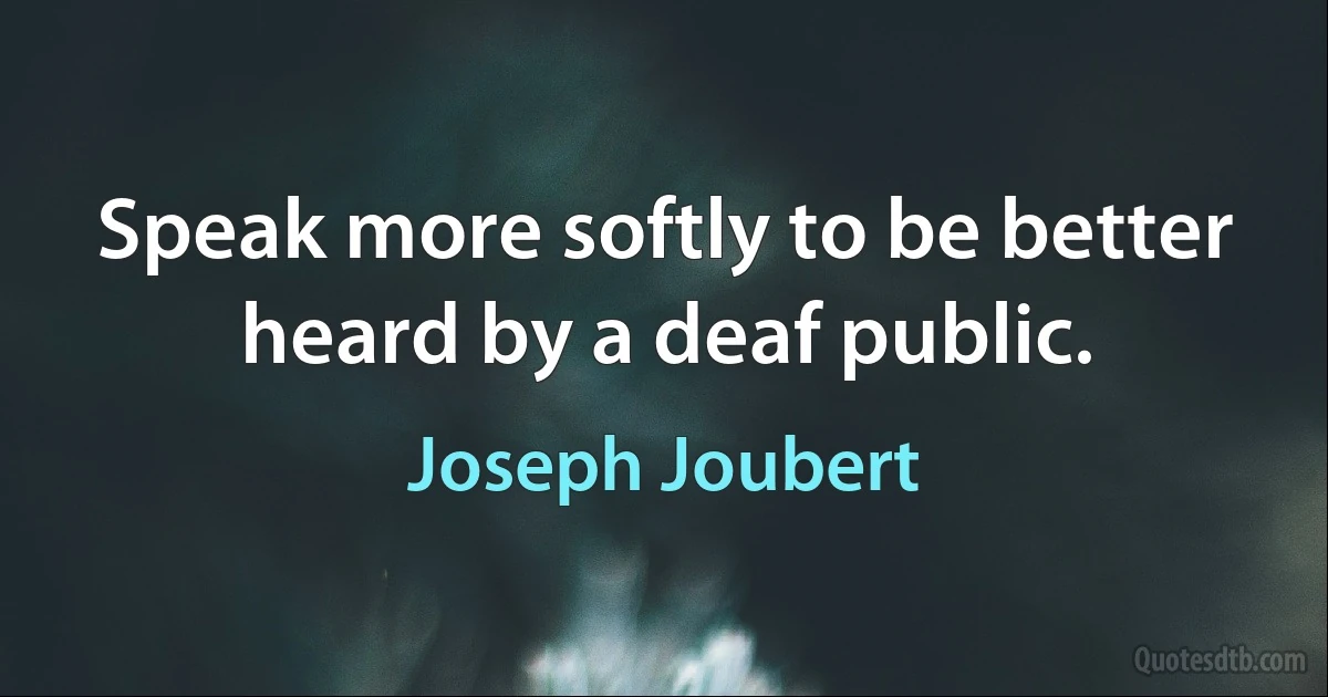 Speak more softly to be better heard by a deaf public. (Joseph Joubert)