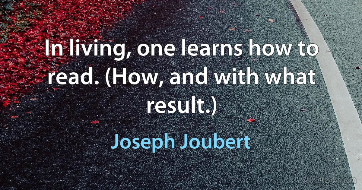 In living, one learns how to read. (How, and with what result.) (Joseph Joubert)