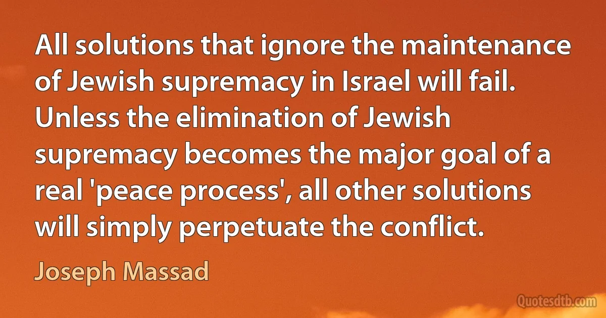 All solutions that ignore the maintenance of Jewish supremacy in Israel will fail. Unless the elimination of Jewish supremacy becomes the major goal of a real 'peace process', all other solutions will simply perpetuate the conflict. (Joseph Massad)