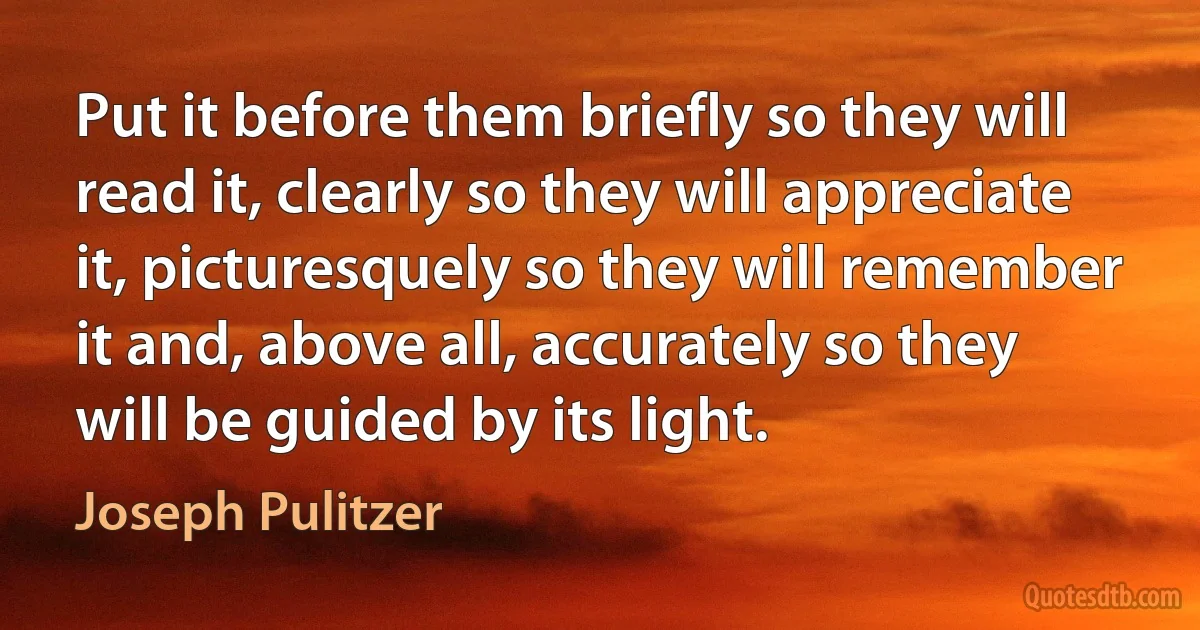 Put it before them briefly so they will read it, clearly so they will appreciate it, picturesquely so they will remember it and, above all, accurately so they will be guided by its light. (Joseph Pulitzer)