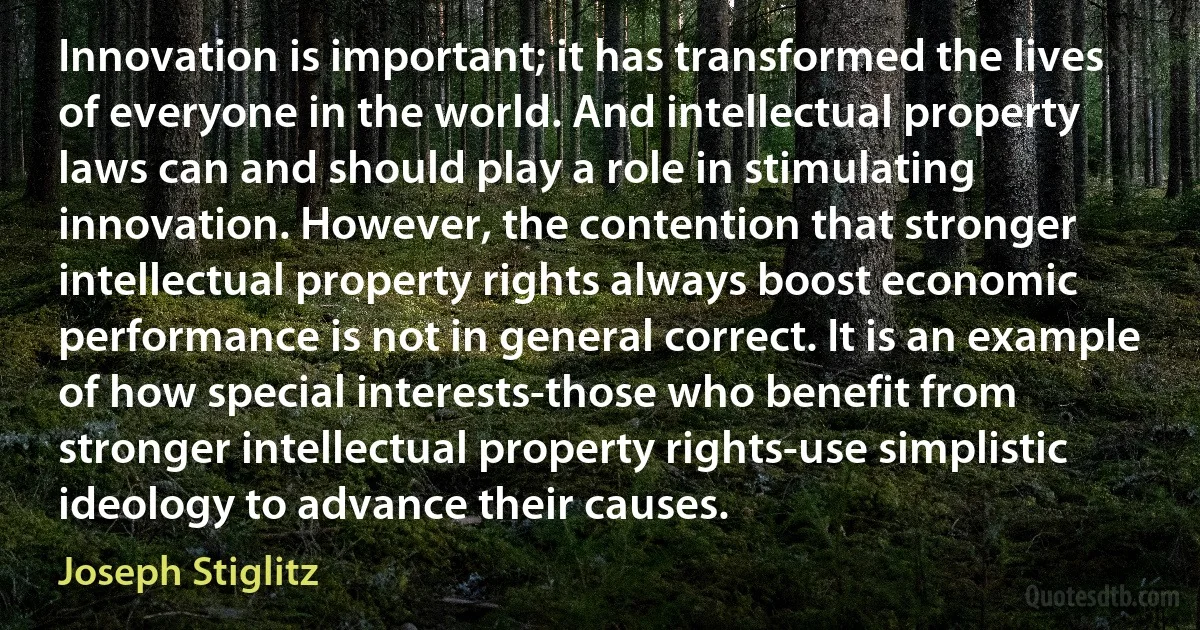 Innovation is important; it has transformed the lives of everyone in the world. And intellectual property laws can and should play a role in stimulating innovation. However, the contention that stronger intellectual property rights always boost economic performance is not in general correct. It is an example of how special interests-those who benefit from stronger intellectual property rights-use simplistic ideology to advance their causes. (Joseph Stiglitz)