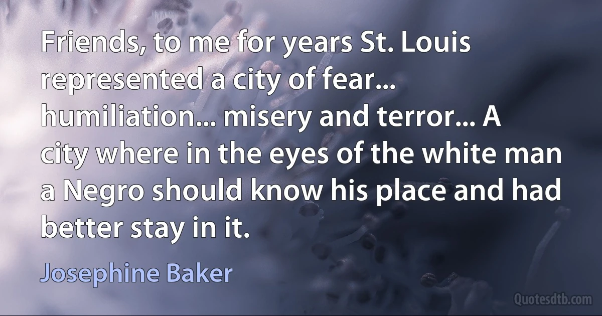 Friends, to me for years St. Louis represented a city of fear... humiliation... misery and terror... A city where in the eyes of the white man a Negro should know his place and had better stay in it. (Josephine Baker)