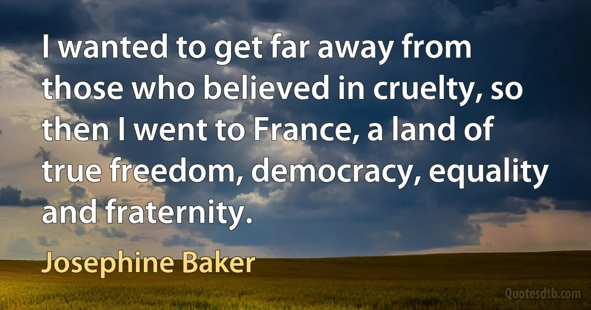 I wanted to get far away from those who believed in cruelty, so then I went to France, a land of true freedom, democracy, equality and fraternity. (Josephine Baker)