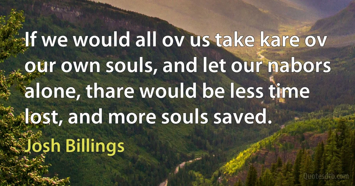 If we would all ov us take kare ov our own souls, and let our nabors alone, thare would be less time lost, and more souls saved. (Josh Billings)