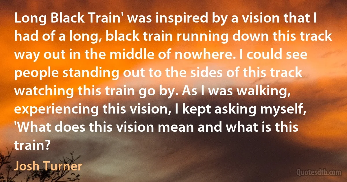 Long Black Train' was inspired by a vision that I had of a long, black train running down this track way out in the middle of nowhere. I could see people standing out to the sides of this track watching this train go by. As I was walking, experiencing this vision, I kept asking myself, 'What does this vision mean and what is this train? (Josh Turner)