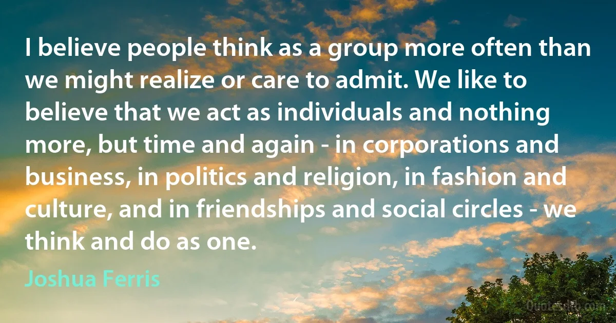 I believe people think as a group more often than we might realize or care to admit. We like to believe that we act as individuals and nothing more, but time and again - in corporations and business, in politics and religion, in fashion and culture, and in friendships and social circles - we think and do as one. (Joshua Ferris)