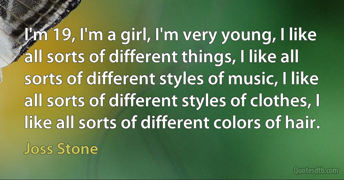 I'm 19, I'm a girl, I'm very young, I like all sorts of different things, I like all sorts of different styles of music, I like all sorts of different styles of clothes, I like all sorts of different colors of hair. (Joss Stone)