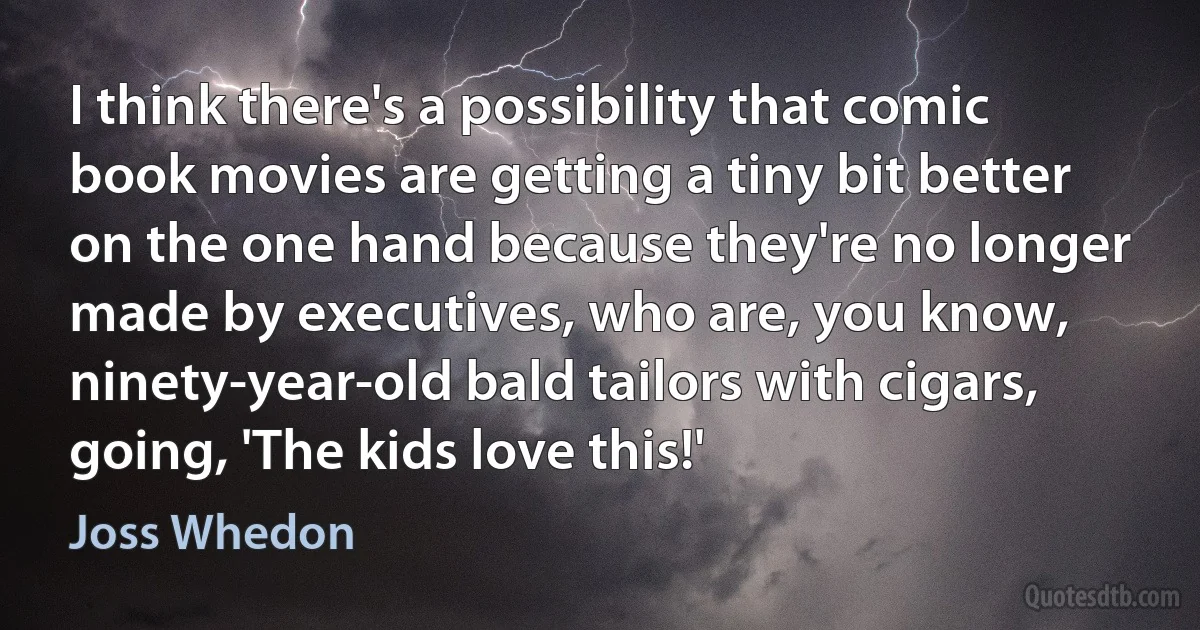 I think there's a possibility that comic book movies are getting a tiny bit better on the one hand because they're no longer made by executives, who are, you know, ninety-year-old bald tailors with cigars, going, 'The kids love this!' (Joss Whedon)