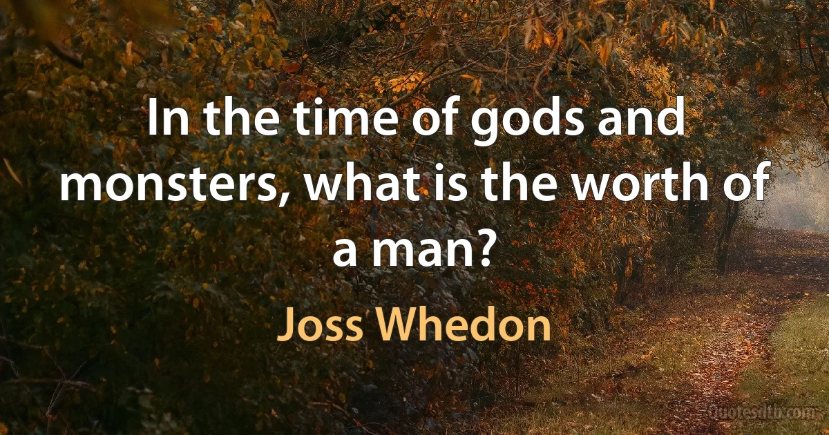 In the time of gods and monsters, what is the worth of a man? (Joss Whedon)