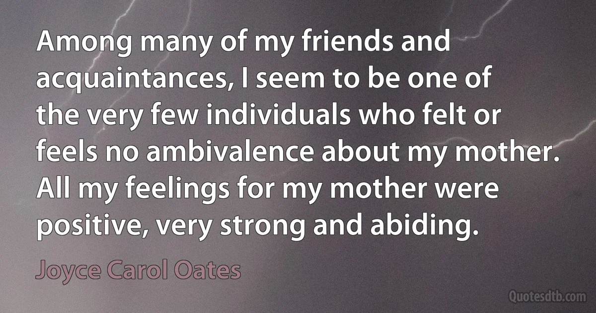 Among many of my friends and acquaintances, I seem to be one of the very few individuals who felt or feels no ambivalence about my mother. All my feelings for my mother were positive, very strong and abiding. (Joyce Carol Oates)