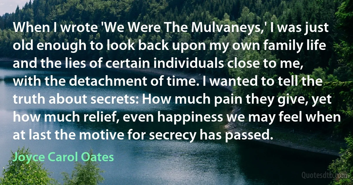 When I wrote 'We Were The Mulvaneys,' I was just old enough to look back upon my own family life and the lies of certain individuals close to me, with the detachment of time. I wanted to tell the truth about secrets: How much pain they give, yet how much relief, even happiness we may feel when at last the motive for secrecy has passed. (Joyce Carol Oates)