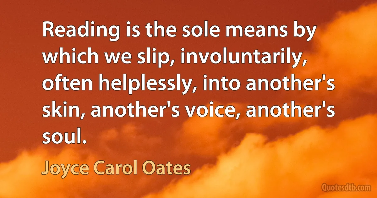 Reading is the sole means by which we slip, involuntarily, often helplessly, into another's skin, another's voice, another's soul. (Joyce Carol Oates)