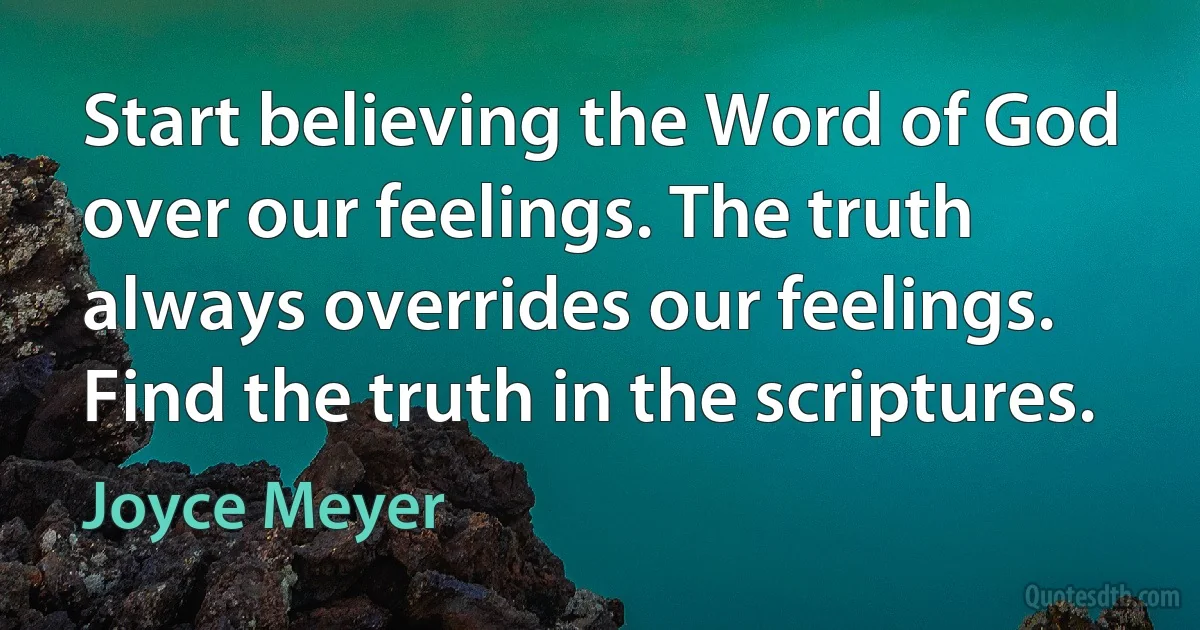 Start believing the Word of God over our feelings. The truth always overrides our feelings. Find the truth in the scriptures. (Joyce Meyer)