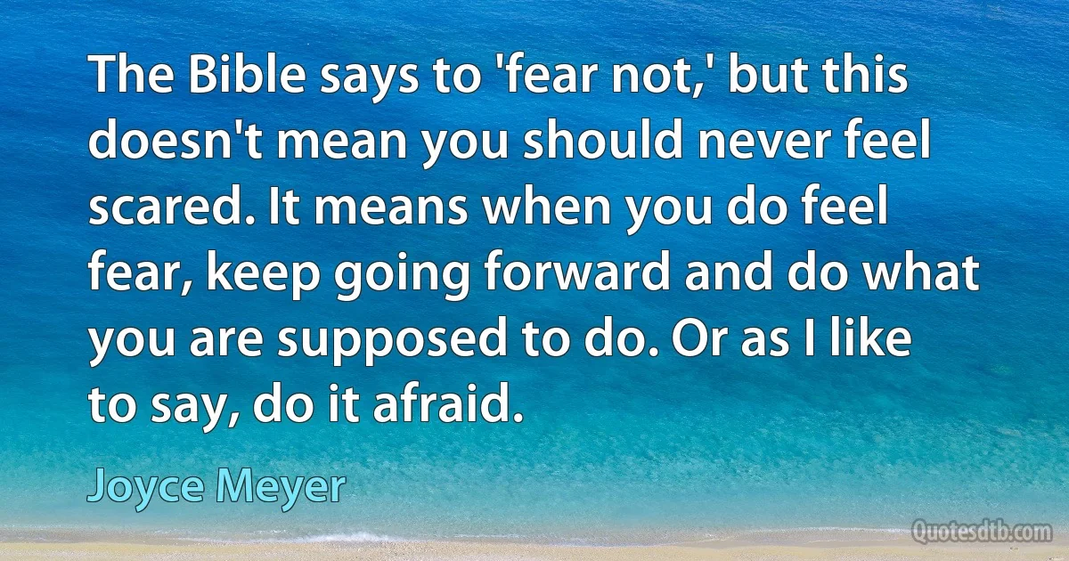 The Bible says to 'fear not,' but this doesn't mean you should never feel scared. It means when you do feel fear, keep going forward and do what you are supposed to do. Or as I like to say, do it afraid. (Joyce Meyer)