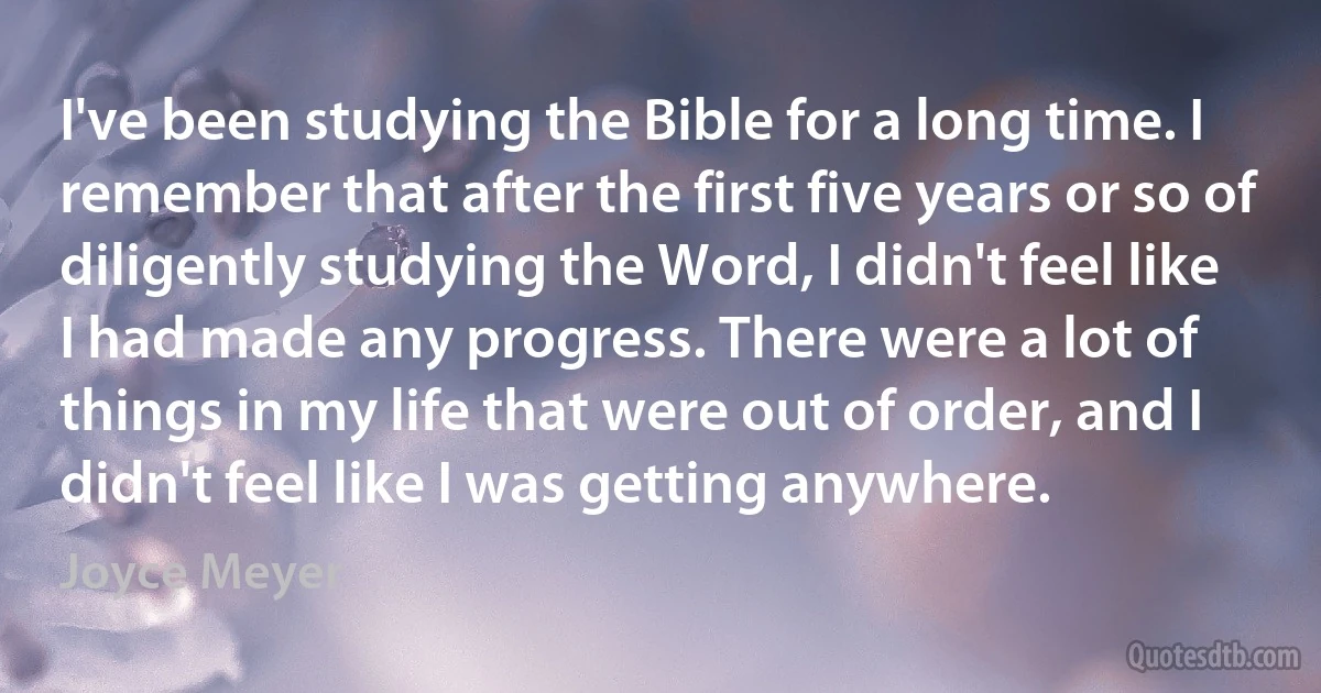 I've been studying the Bible for a long time. I remember that after the first five years or so of diligently studying the Word, I didn't feel like I had made any progress. There were a lot of things in my life that were out of order, and I didn't feel like I was getting anywhere. (Joyce Meyer)