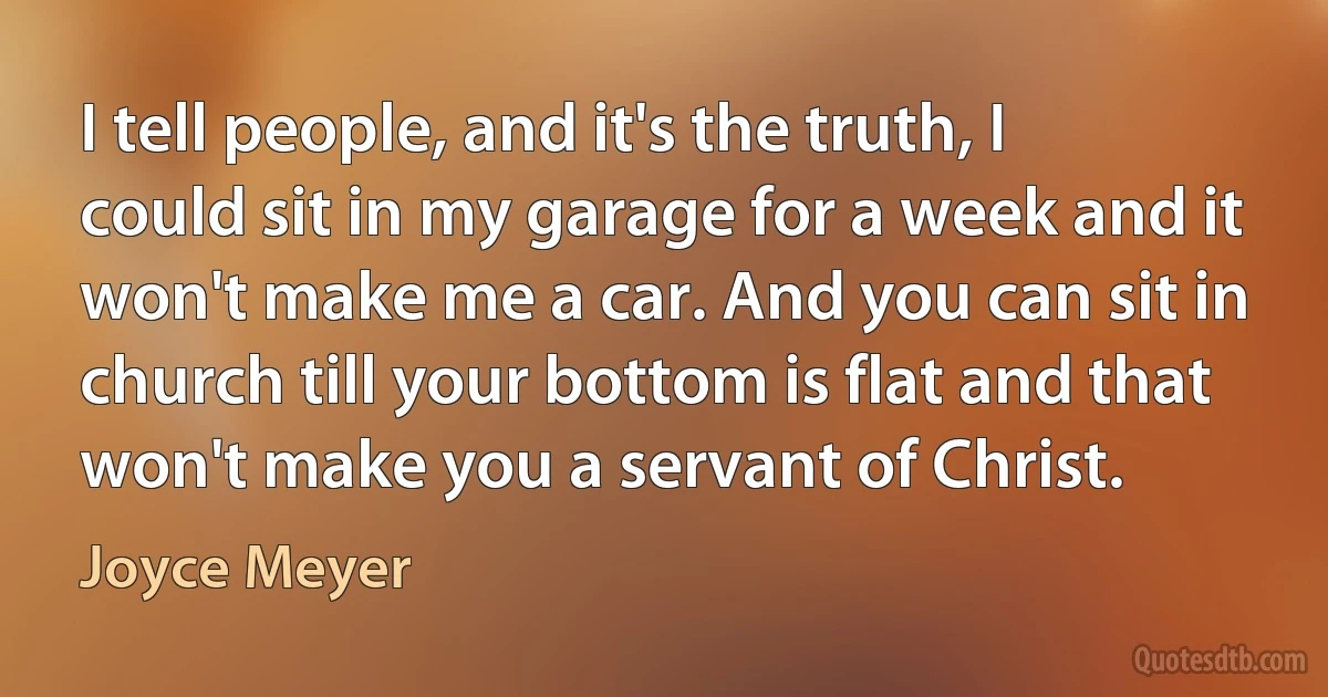 I tell people, and it's the truth, I could sit in my garage for a week and it won't make me a car. And you can sit in church till your bottom is flat and that won't make you a servant of Christ. (Joyce Meyer)