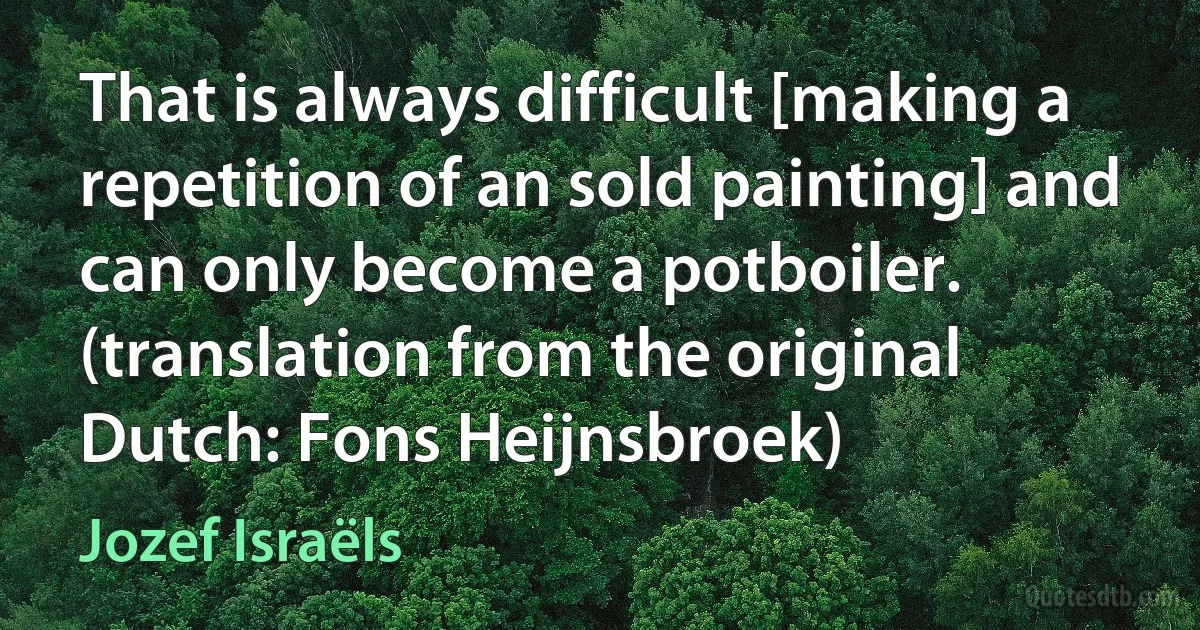 That is always difficult [making a repetition of an sold painting] and can only become a potboiler. (translation from the original Dutch: Fons Heijnsbroek) (Jozef Israëls)