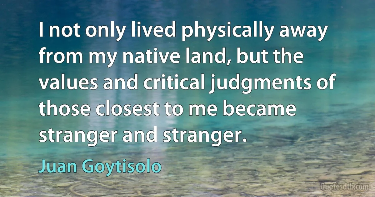 I not only lived physically away from my native land, but the values and critical judgments of those closest to me became stranger and stranger. (Juan Goytisolo)