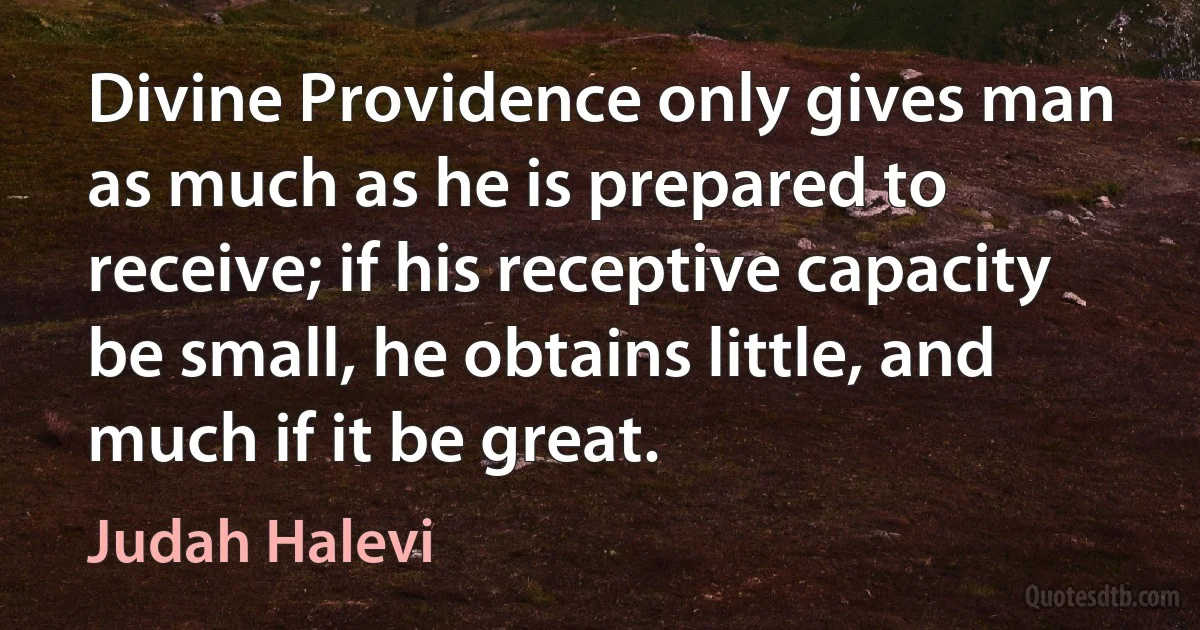 Divine Providence only gives man as much as he is prepared to receive; if his receptive capacity be small, he obtains little, and much if it be great. (Judah Halevi)