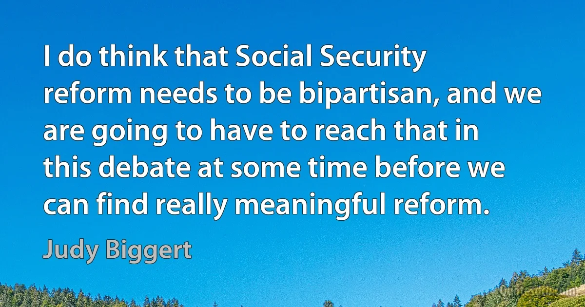 I do think that Social Security reform needs to be bipartisan, and we are going to have to reach that in this debate at some time before we can find really meaningful reform. (Judy Biggert)