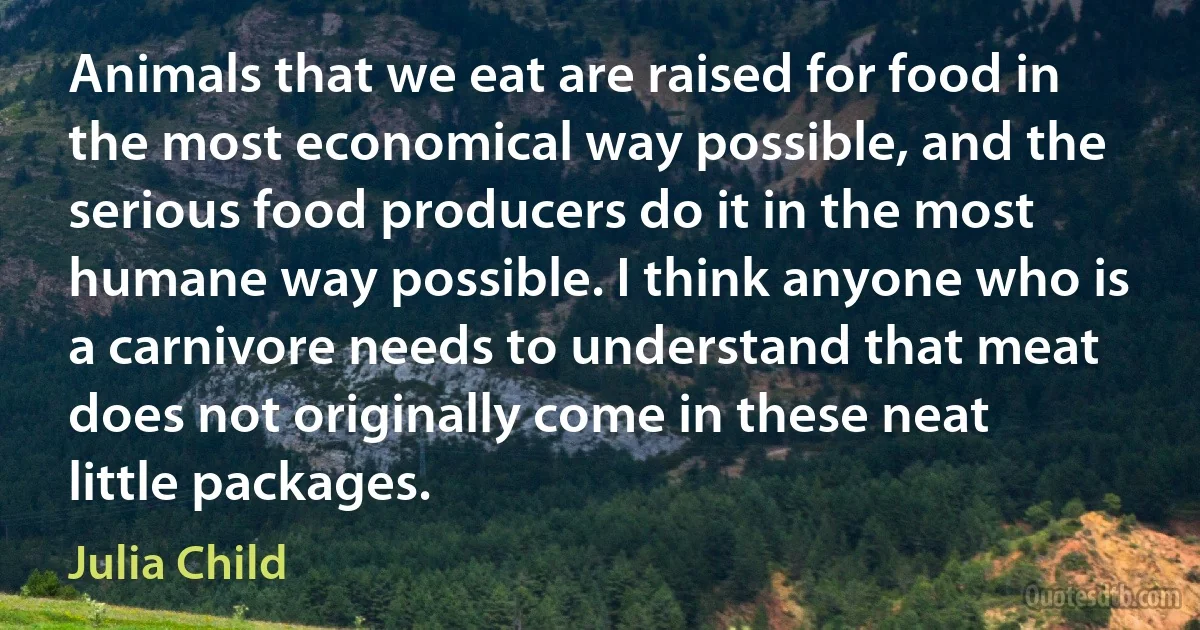 Animals that we eat are raised for food in the most economical way possible, and the serious food producers do it in the most humane way possible. I think anyone who is a carnivore needs to understand that meat does not originally come in these neat little packages. (Julia Child)