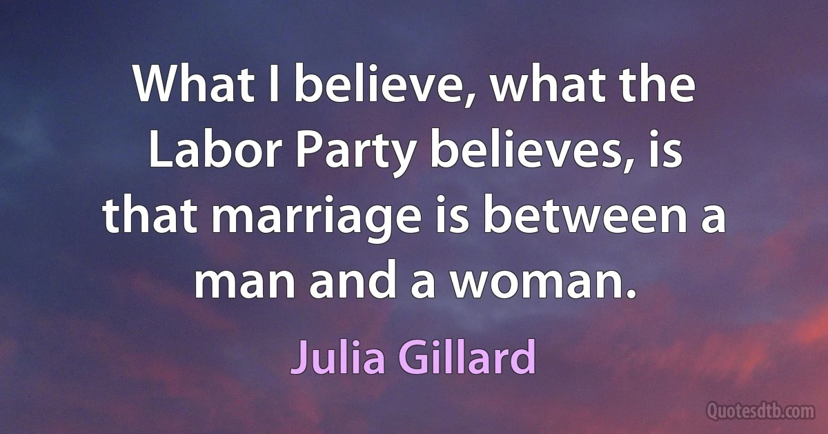 What I believe, what the Labor Party believes, is that marriage is between a man and a woman. (Julia Gillard)