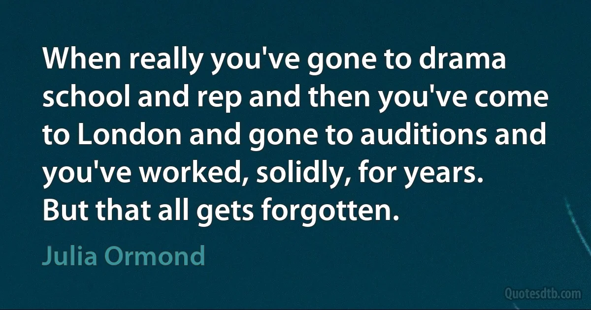 When really you've gone to drama school and rep and then you've come to London and gone to auditions and you've worked, solidly, for years. But that all gets forgotten. (Julia Ormond)