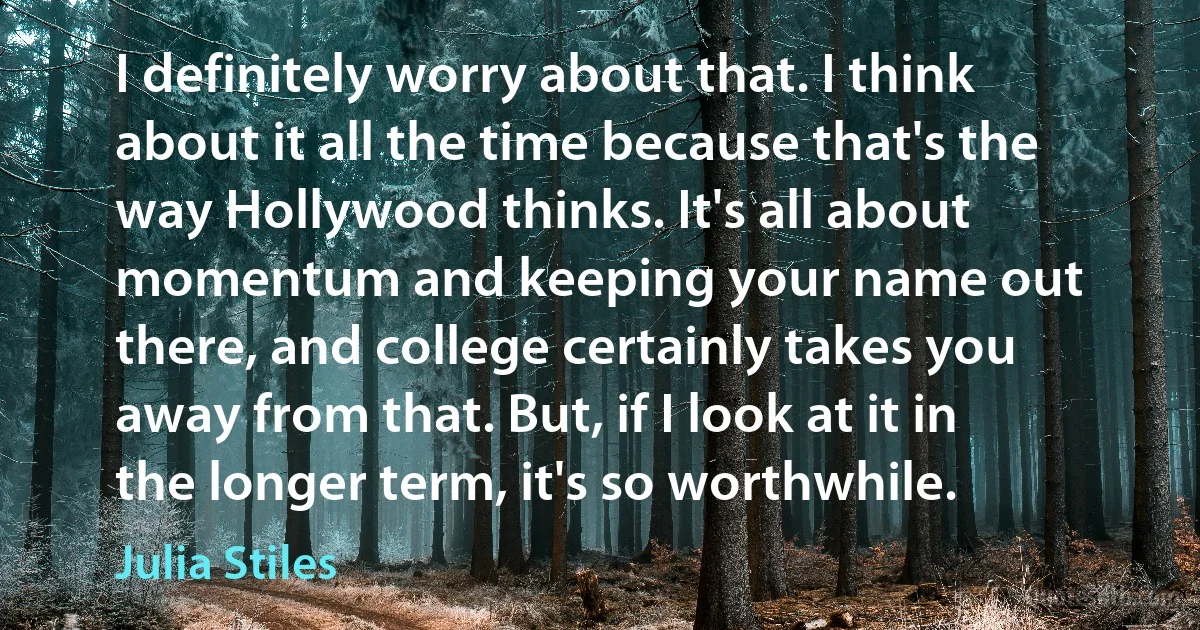 I definitely worry about that. I think about it all the time because that's the way Hollywood thinks. It's all about momentum and keeping your name out there, and college certainly takes you away from that. But, if I look at it in the longer term, it's so worthwhile. (Julia Stiles)