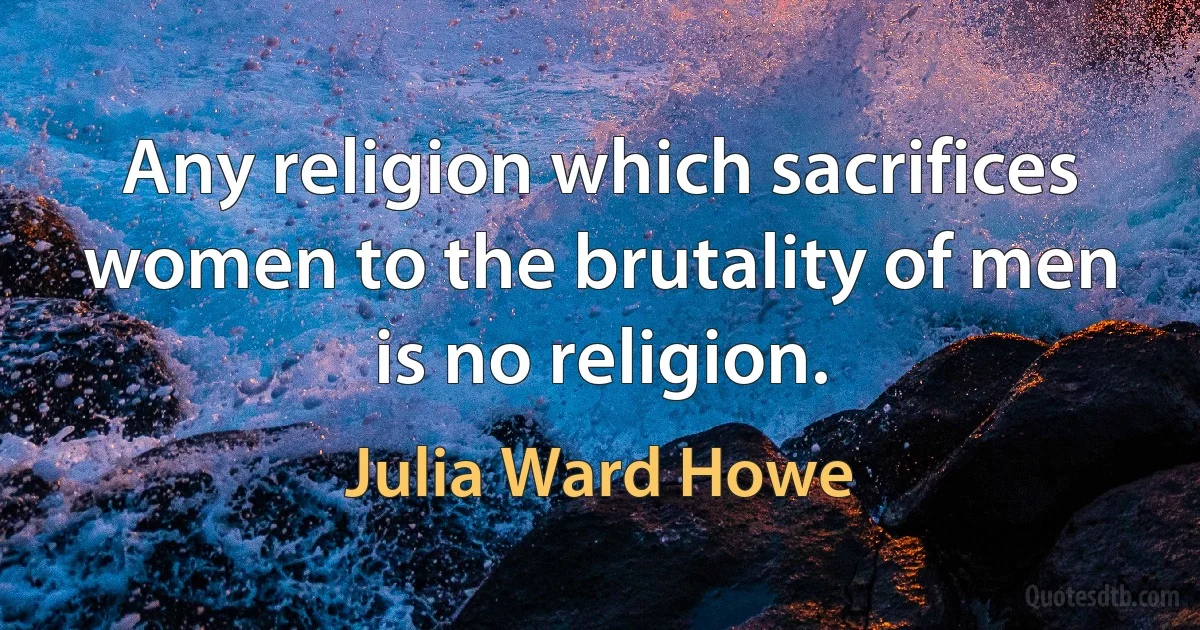 Any religion which sacrifices women to the brutality of men is no religion. (Julia Ward Howe)