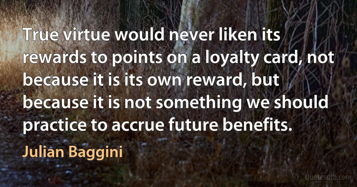 True virtue would never liken its rewards to points on a loyalty card, not because it is its own reward, but because it is not something we should practice to accrue future benefits. (Julian Baggini)