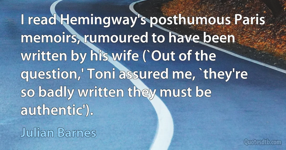 I read Hemingway's posthumous Paris memoirs, rumoured to have been written by his wife (`Out of the question,' Toni assured me, `they're so badly written they must be authentic'). (Julian Barnes)