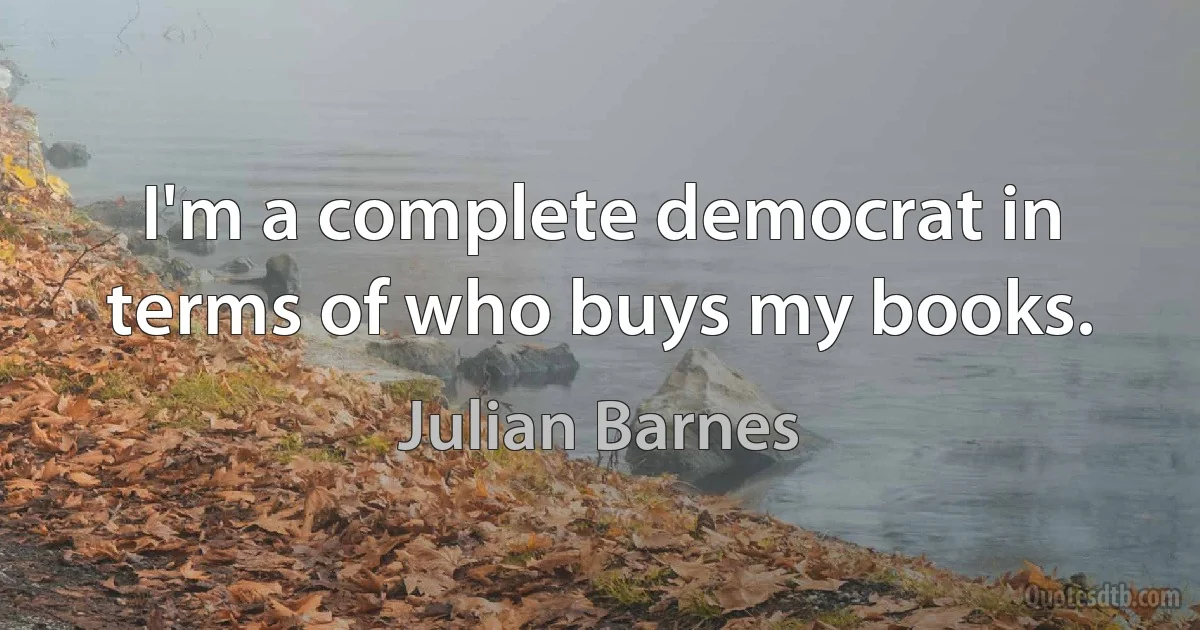 I'm a complete democrat in terms of who buys my books. (Julian Barnes)