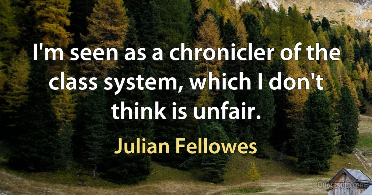 I'm seen as a chronicler of the class system, which I don't think is unfair. (Julian Fellowes)