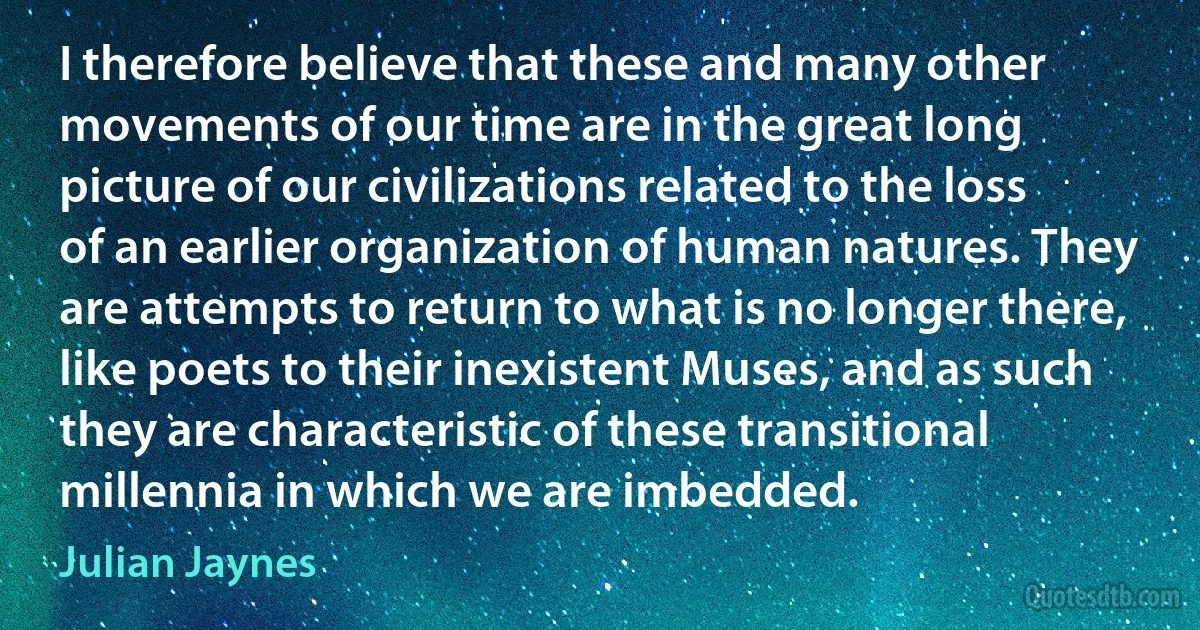 I therefore believe that these and many other movements of our time are in the great long picture of our civilizations related to the loss of an earlier organization of human natures. They are attempts to return to what is no longer there, like poets to their inexistent Muses, and as such they are characteristic of these transitional millennia in which we are imbedded. (Julian Jaynes)