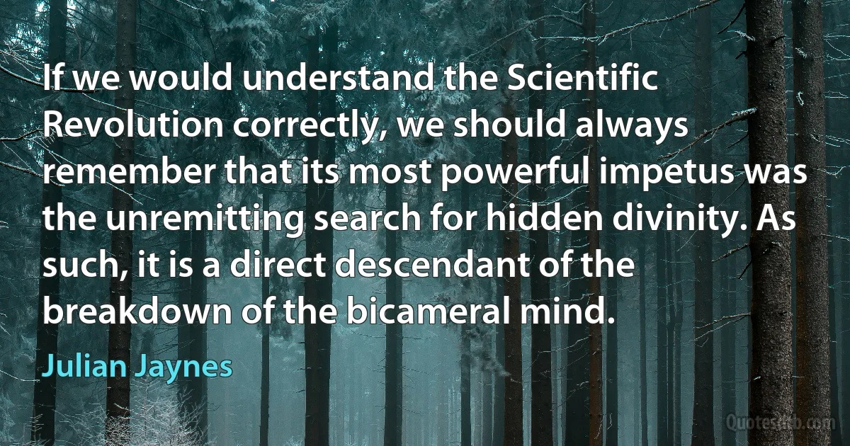 If we would understand the Scientific Revolution correctly, we should always remember that its most powerful impetus was the unremitting search for hidden divinity. As such, it is a direct descendant of the breakdown of the bicameral mind. (Julian Jaynes)