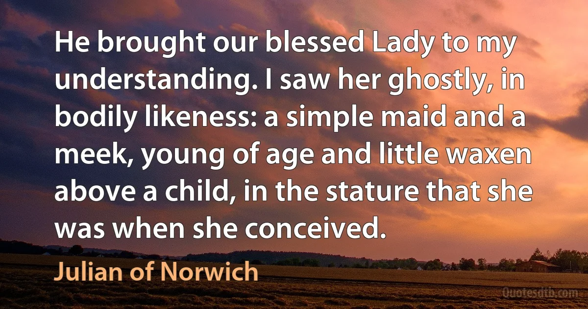 He brought our blessed Lady to my understanding. I saw her ghostly, in bodily likeness: a simple maid and a meek, young of age and little waxen above a child, in the stature that she was when she conceived. (Julian of Norwich)