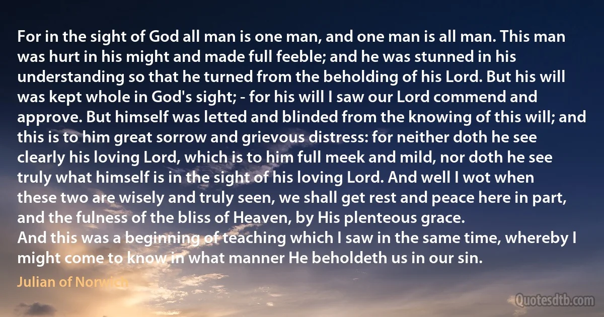 For in the sight of God all man is one man, and one man is all man. This man was hurt in his might and made full feeble; and he was stunned in his understanding so that he turned from the beholding of his Lord. But his will was kept whole in God's sight; - for his will I saw our Lord commend and approve. But himself was letted and blinded from the knowing of this will; and this is to him great sorrow and grievous distress: for neither doth he see clearly his loving Lord, which is to him full meek and mild, nor doth he see truly what himself is in the sight of his loving Lord. And well I wot when these two are wisely and truly seen, we shall get rest and peace here in part, and the fulness of the bliss of Heaven, by His plenteous grace.
And this was a beginning of teaching which I saw in the same time, whereby I might come to know in what manner He beholdeth us in our sin. (Julian of Norwich)