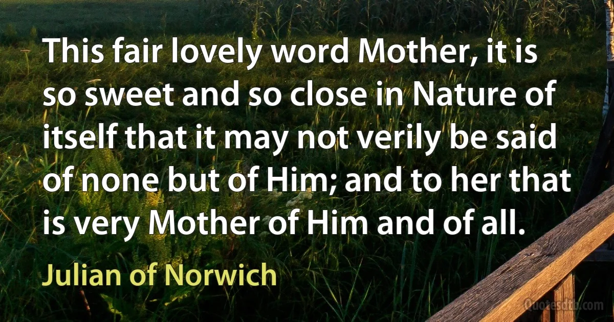 This fair lovely word Mother, it is so sweet and so close in Nature of itself that it may not verily be said of none but of Him; and to her that is very Mother of Him and of all. (Julian of Norwich)