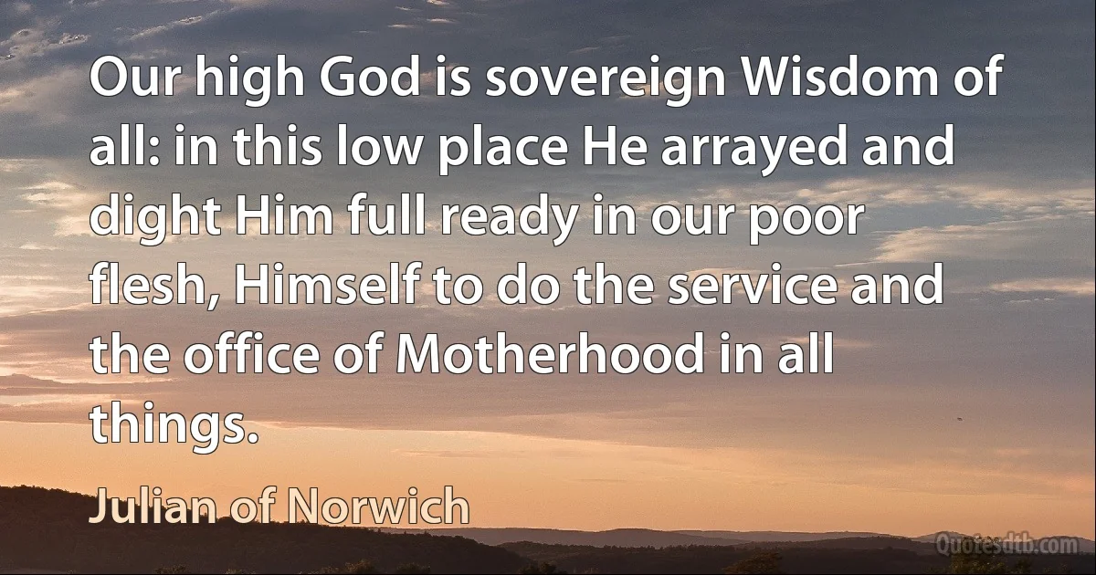 Our high God is sovereign Wisdom of all: in this low place He arrayed and dight Him full ready in our poor flesh, Himself to do the service and the office of Motherhood in all things. (Julian of Norwich)