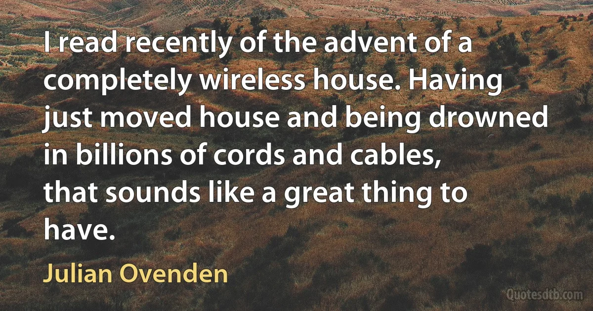 I read recently of the advent of a completely wireless house. Having just moved house and being drowned in billions of cords and cables, that sounds like a great thing to have. (Julian Ovenden)