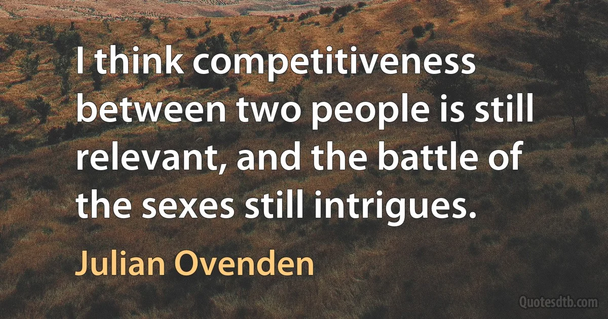 I think competitiveness between two people is still relevant, and the battle of the sexes still intrigues. (Julian Ovenden)