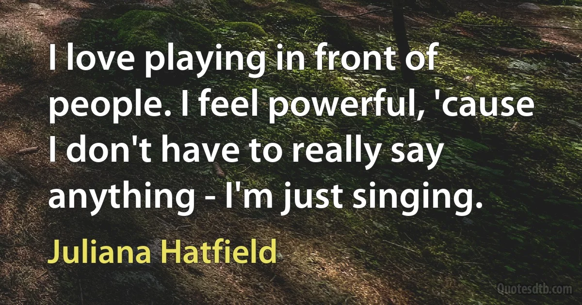 I love playing in front of people. I feel powerful, 'cause I don't have to really say anything - I'm just singing. (Juliana Hatfield)