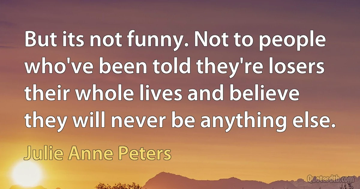 But its not funny. Not to people who've been told they're losers their whole lives and believe they will never be anything else. (Julie Anne Peters)