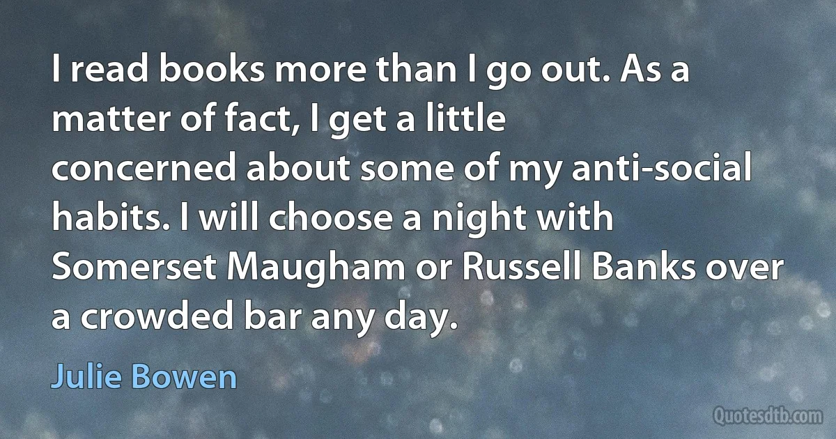 I read books more than I go out. As a matter of fact, I get a little concerned about some of my anti-social habits. I will choose a night with Somerset Maugham or Russell Banks over a crowded bar any day. (Julie Bowen)