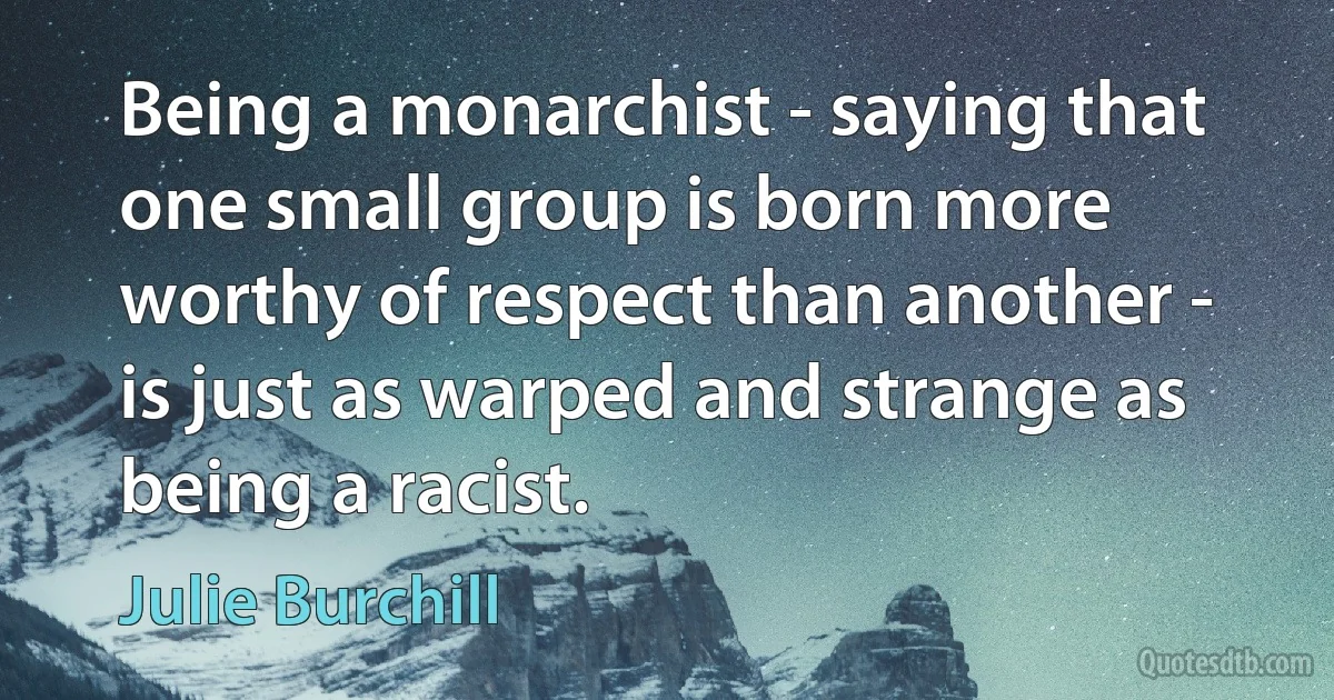 Being a monarchist - saying that one small group is born more worthy of respect than another - is just as warped and strange as being a racist. (Julie Burchill)