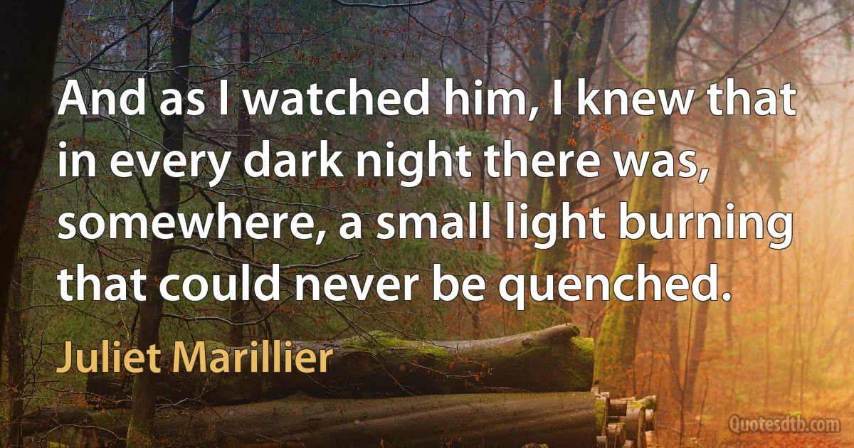 And as I watched him, I knew that in every dark night there was, somewhere, a small light burning that could never be quenched. (Juliet Marillier)