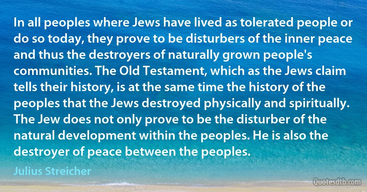 In all peoples where Jews have lived as tolerated people or do so today, they prove to be disturbers of the inner peace and thus the destroyers of naturally grown people's communities. The Old Testament, which as the Jews claim tells their history, is at the same time the history of the peoples that the Jews destroyed physically and spiritually. The Jew does not only prove to be the disturber of the natural development within the peoples. He is also the destroyer of peace between the peoples. (Julius Streicher)