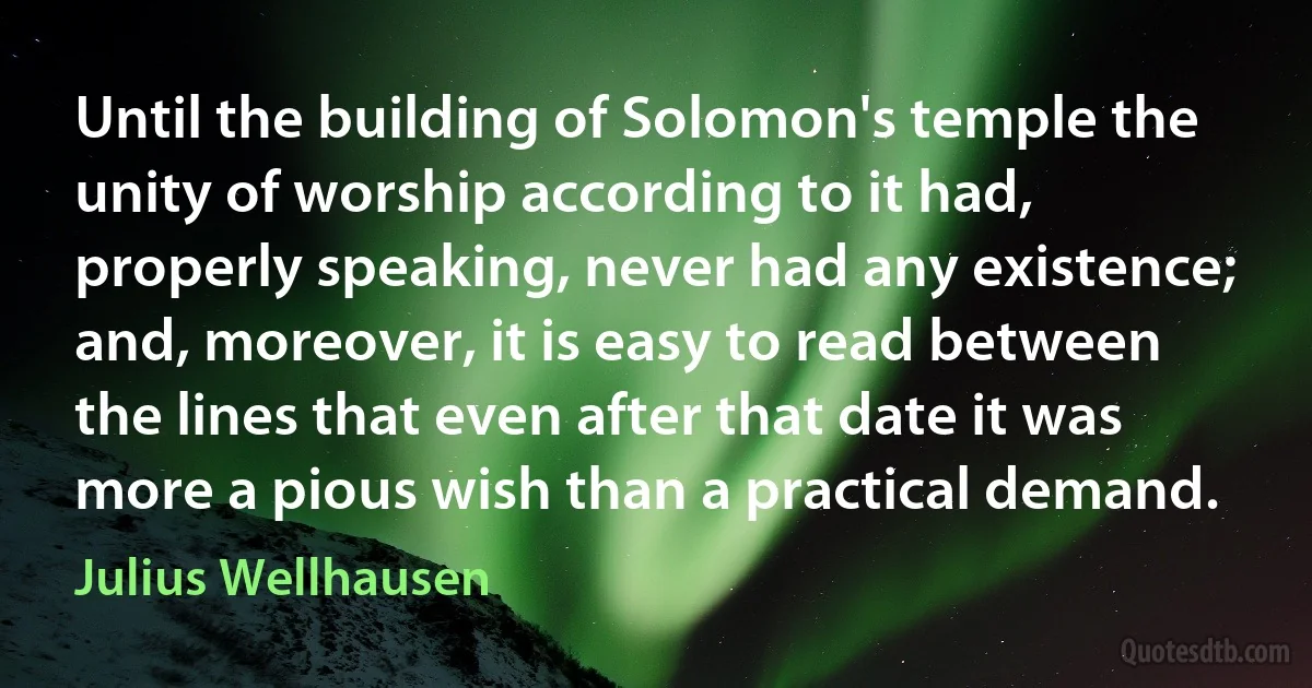 Until the building of Solomon's temple the unity of worship according to it had, properly speaking, never had any existence; and, moreover, it is easy to read between the lines that even after that date it was more a pious wish than a practical demand. (Julius Wellhausen)